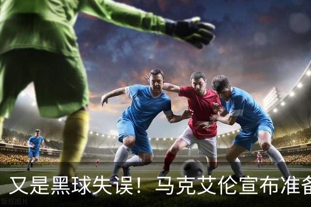 又是黑球失误！马克艾伦宣布准备退役：这可能是我最后一场比赛